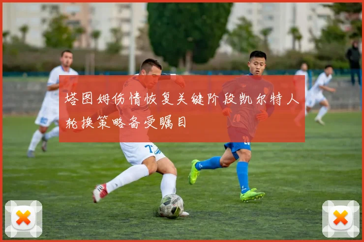 塔图姆伤情恢复关键阶段凯尔特人轮换策略备受瞩目