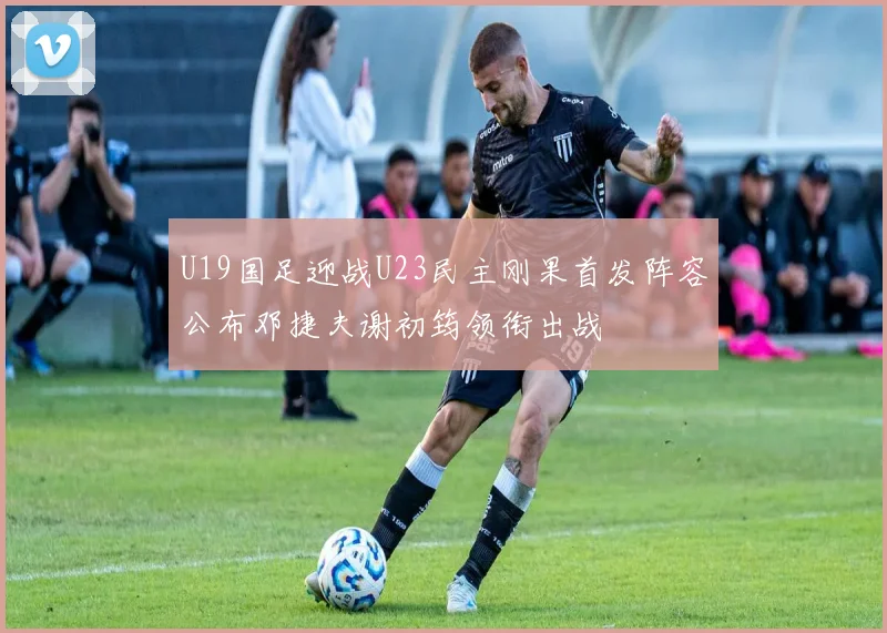U19国足迎战U23民主刚果首发阵容公布邓捷夫谢初筠领衔出战