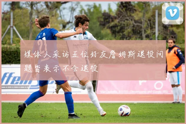 媒体人采访五位好友詹姆斯退役问题皆表示不会退役