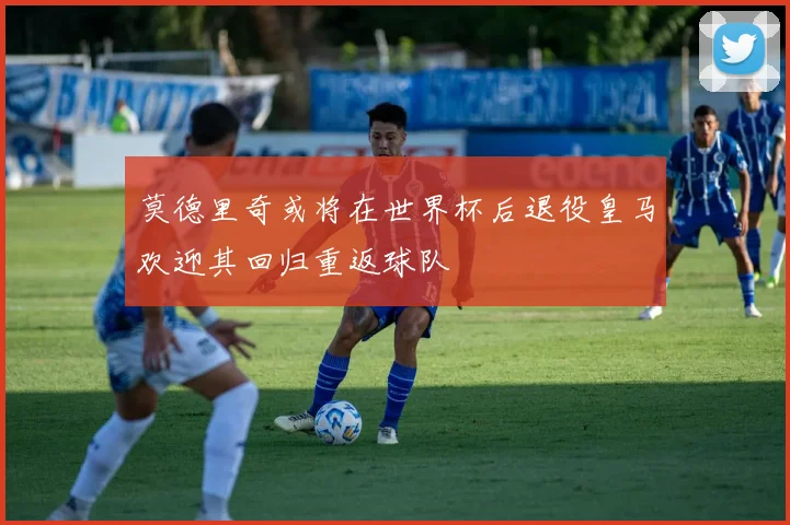 莫德里奇或将在世界杯后退役皇马欢迎其回归重返球队