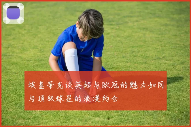 埃基蒂克谈英超与欧冠的魅力如同与顶级球星的浪漫约会