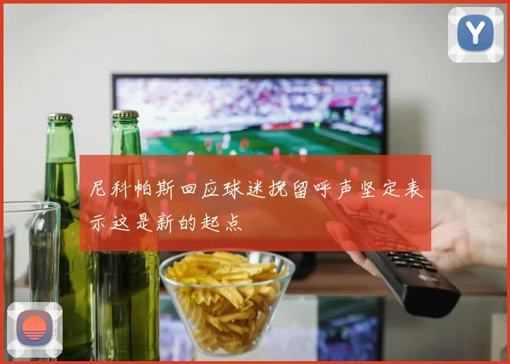 尼科帕斯回应球迷挽留呼声坚定表示这是新的起点