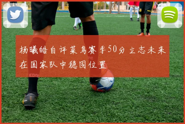 杨曦皓自评菜鸟赛季50分立志未来在国家队中稳固位置