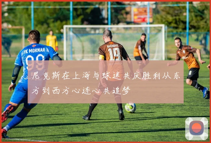 尼克斯在上海与球迷共庆胜利从东方到西方心连心共追梦
