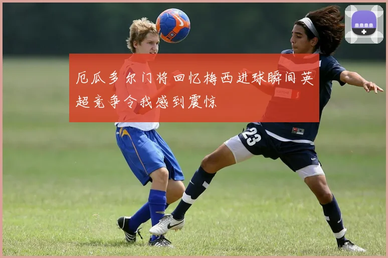 厄瓜多尔门将回忆梅西进球瞬间英超竞争令我感到震惊
