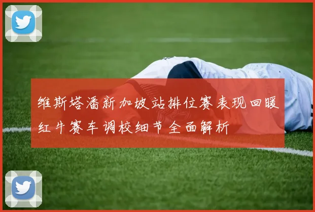 维斯塔潘新加坡站排位赛表现回暖红牛赛车调校细节全面解析