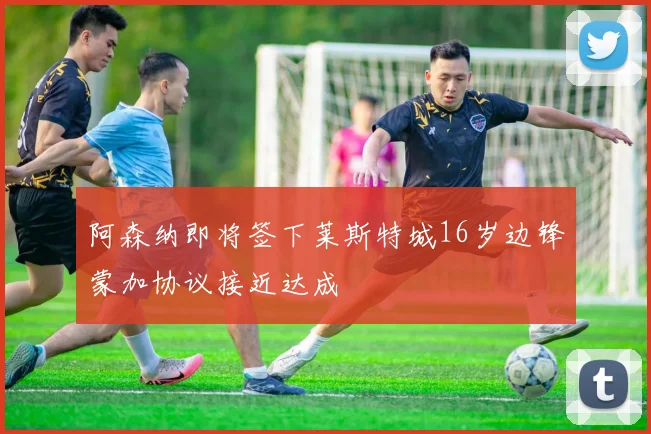 阿森纳即将签下莱斯特城16岁边锋蒙加协议接近达成