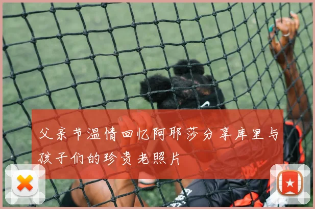父亲节温情回忆阿耶莎分享库里与孩子们的珍贵老照片