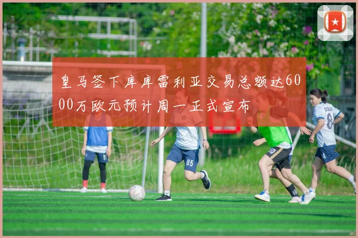 皇马签下库库雷利亚交易总额达6000万欧元预计周一正式宣布