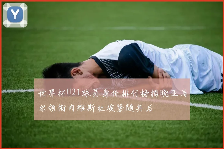 世界杯U21球员身价排行榜揭晓亚马尔领衔内维斯杜埃紧随其后