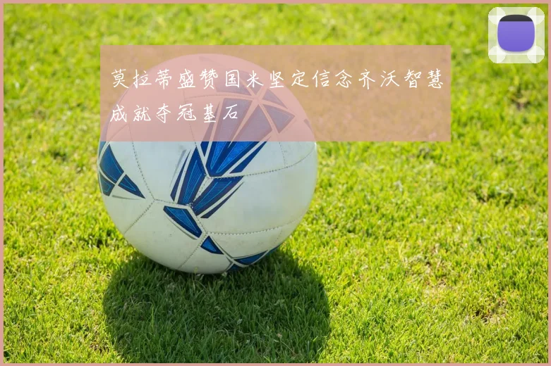 莫拉蒂盛赞国米坚定信念齐沃智慧成就夺冠基石
