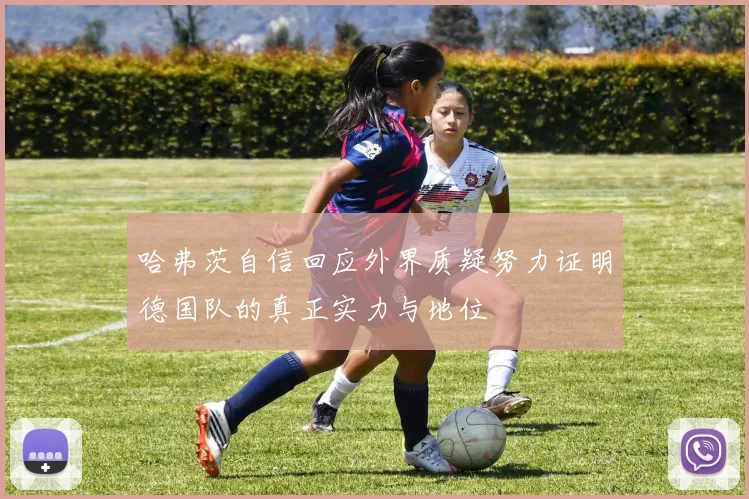 哈弗茨自信回应外界质疑努力证明德国队的真正实力与地位