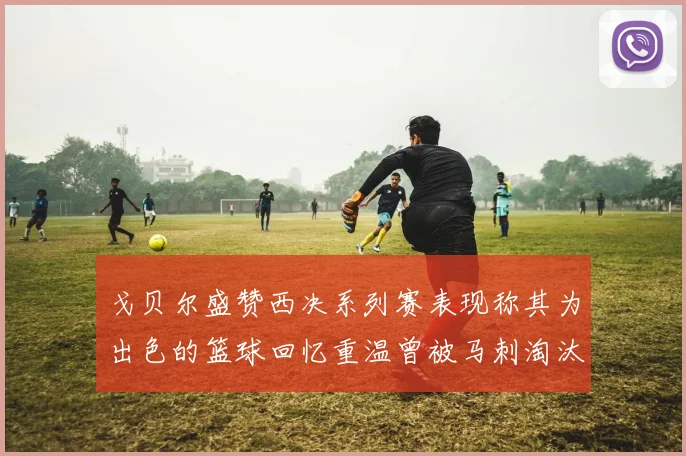 戈贝尔盛赞西决系列赛表现称其为出色的篮球回忆重温曾被马刺淘汰的经历
