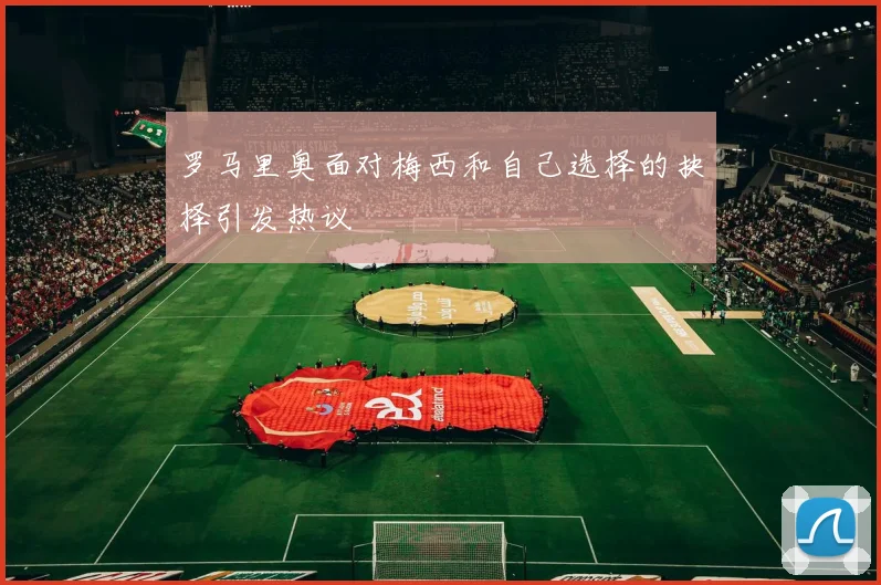 罗马里奥面对梅西和自己选择的抉择引发热议