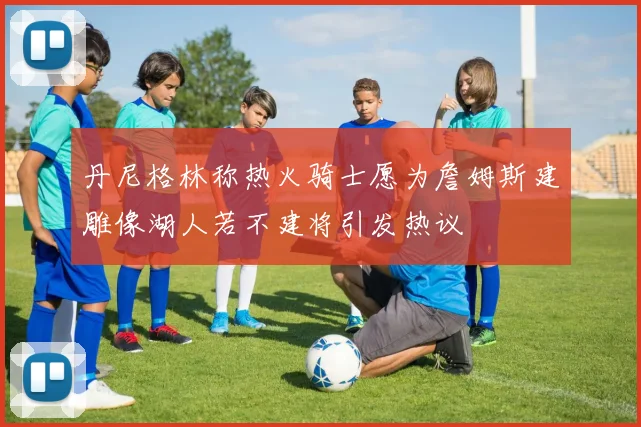 丹尼格林称热火骑士愿为詹姆斯建雕像湖人若不建将引发热议