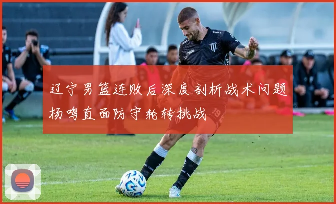 辽宁男篮连败后深度剖析战术问题杨鸣直面防守轮转挑战