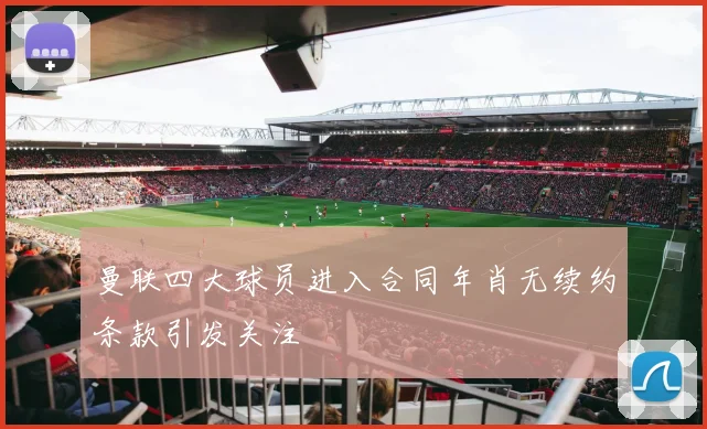 曼联四大球员进入合同年肖无续约条款引发关注