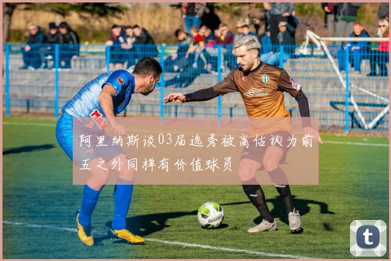 阿里纳斯谈03届选秀被高估认为前五之外同样有价值球员