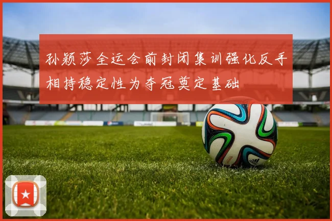 孙颖莎全运会前封闭集训强化反手相持稳定性为夺冠奠定基础
