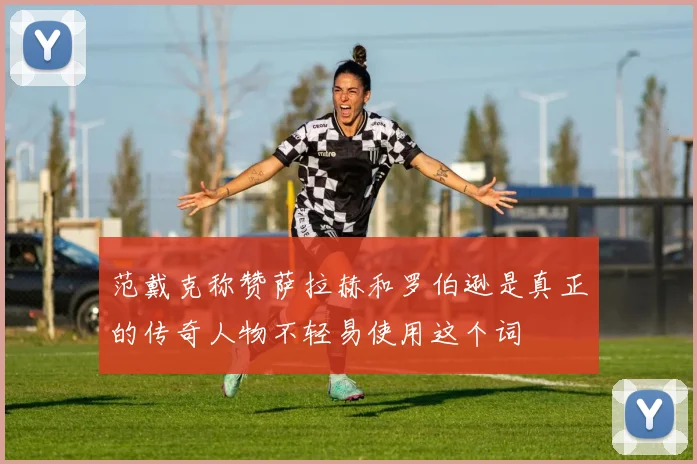 范戴克称赞萨拉赫和罗伯逊是真正的传奇人物不轻易使用这个词
