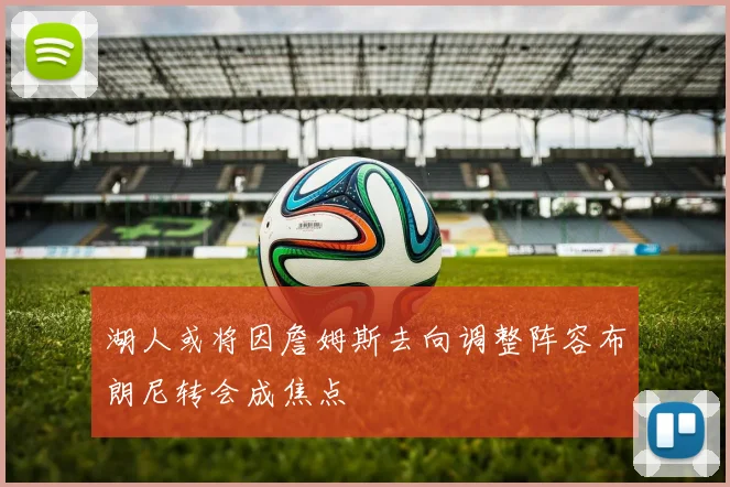 湖人或将因詹姆斯去向调整阵容布朗尼转会成焦点