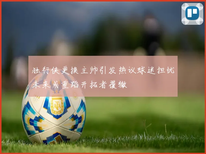 独行侠更换主帅引发热议球迷担忧未来或重蹈开拓者覆辙