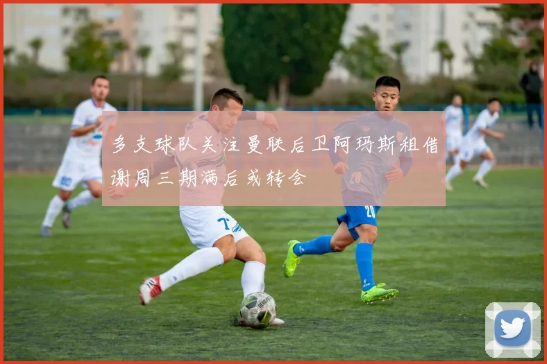 多支球队关注曼联后卫阿玛斯租借谢周三期满后或转会
