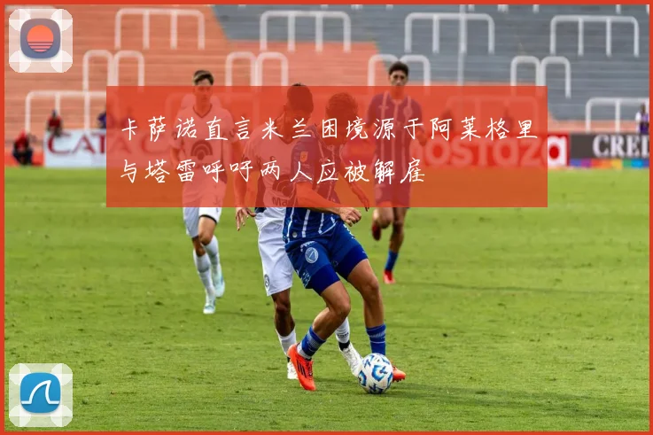 卡萨诺直言米兰困境源于阿莱格里与塔雷呼吁两人应被解雇