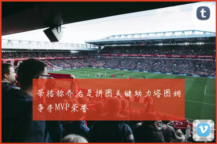 蒂格称乔治是拼图关键助力塔图姆争夺MVP荣誉