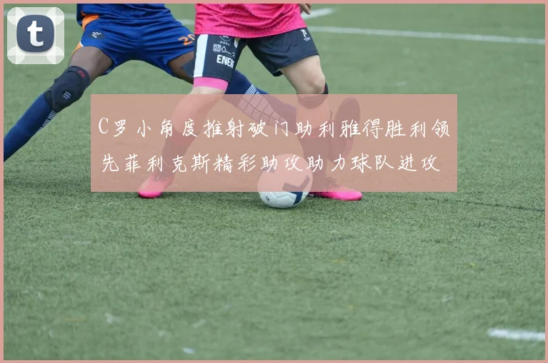 C罗小角度推射破门助利雅得胜利领先菲利克斯精彩助攻助力球队进攻