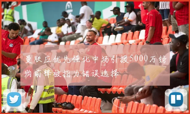 曼联应优先强化中场引援5000万镑购前锋被指为错误选择